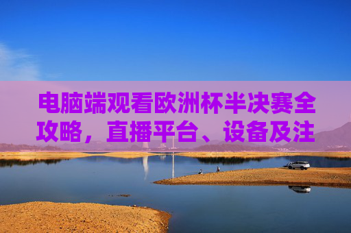 电脑端观看欧洲杯半决赛全攻略,直播平台、设备及注意事项 电脑端观看欧洲杯半决赛全攻略,直播平台、设备及注意事项