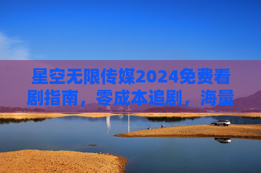 星空无限传媒2024免费看剧指南,零成本追剧,海量正版剧集随心看 星空无限传媒2024免费看剧指南,零成本追剧,海量正版剧集随心看