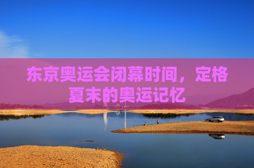 东京奥运会闭幕时间,定格夏末的奥运记忆 东京奥运会闭幕时间,定格夏末的奥运记忆