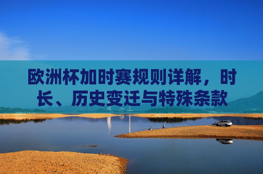 欧洲杯加时赛规则详解,时长、历史变迁与特殊条款 欧洲杯加时赛规则详解,时长、历史变迁与特殊条款