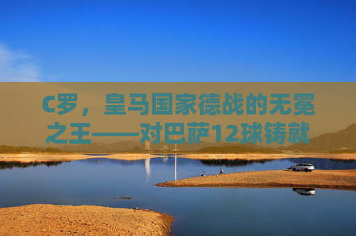 C罗,皇马国家德战的无冕之王——对巴萨12球铸就传奇 C罗,皇马国家德战的无冕之王——对巴萨12球铸就传奇