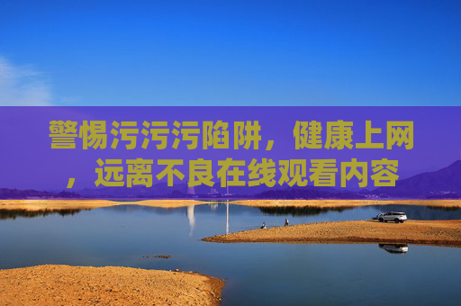 警惕污污污陷阱，健康上网，远离不良在线观看内容
