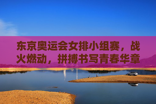 东京奥运会女排小组赛，战火燃动，拼搏书写青春华章