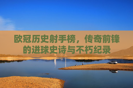 欧冠历史射手榜，传奇前锋的进球史诗与不朽纪录