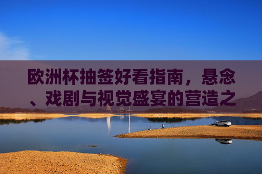 欧洲杯抽签好看指南，悬念、戏剧与视觉盛宴的营造之道