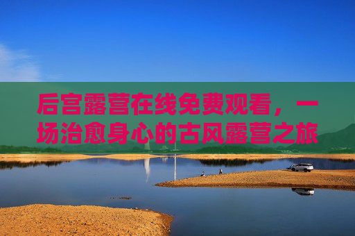 后宫露营在线免费观看,一场治愈身心的古风露营之旅 后宫露营在线免费观看,一场治愈身心的古风露营之旅