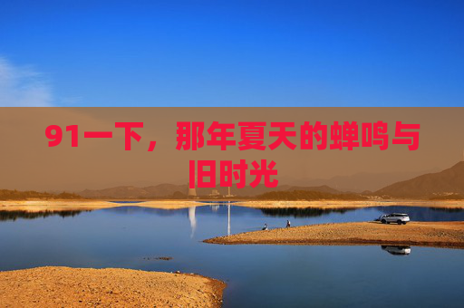 91一下,那年夏天的蝉鸣与旧时光 91一下,那年夏天的蝉鸣与旧时光