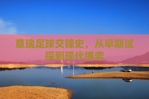 意瑞足球交锋史,从早期试探到现代博弈 意瑞足球交锋史,从早期试探到现代博弈
