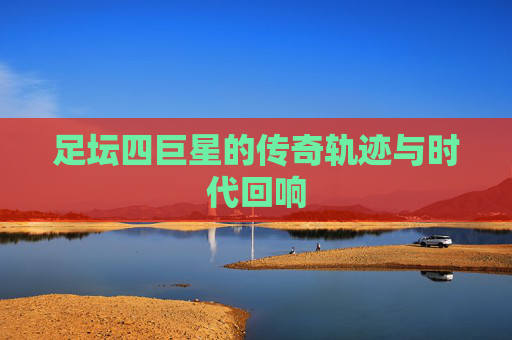 足坛四巨星的传奇轨迹与时代回响 足坛四巨星的传奇轨迹与时代回响