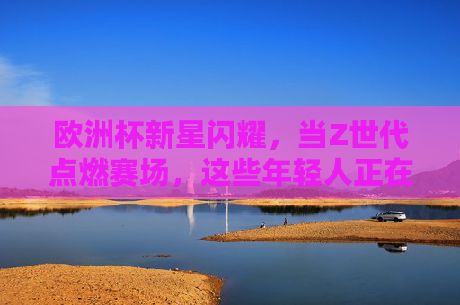 欧洲杯新星闪耀,当Z世代点燃赛场,这些年轻人正在重塑未来 欧洲杯新星闪耀,当Z世代点燃赛场,这些年轻人正在重塑未来