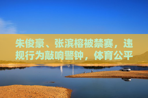 朱俊豪、张滨榕被禁赛,违规行为敲响警钟,体育公平不容挑战 朱俊豪、张滨榕被禁赛,违规行为敲响警钟,体育公平不容挑战