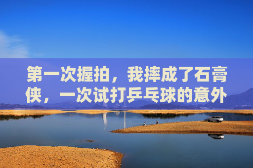 第一次握拍,我摔成了石膏侠,一次试打乒乓球的意外骨折记 第一次握拍,我摔成了石膏侠,一次试打乒乓球的意外骨折记