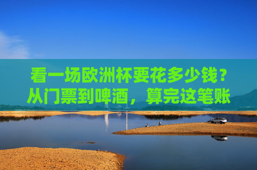 看一场欧洲杯要花多少钱？从门票到啤酒，算完这笔账我沉默了