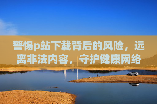 警惕p站下载背后的风险，远离非法内容，守护健康网络生活