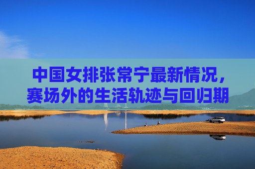 中国女排张常宁最新情况，赛场外的生活轨迹与回归期待