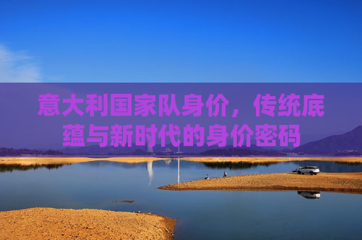 意大利国家队身价，传统底蕴与新时代的身价密码