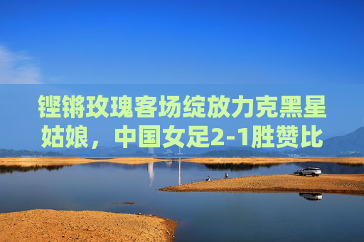 铿锵玫瑰客场绽放力克黑星姑娘，中国女足2-1胜赞比亚剑指世界杯