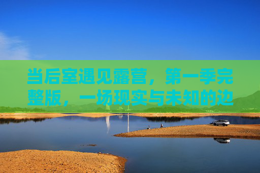 当后室遇见露营，第一季完整版，一场现实与未知的边界漫游