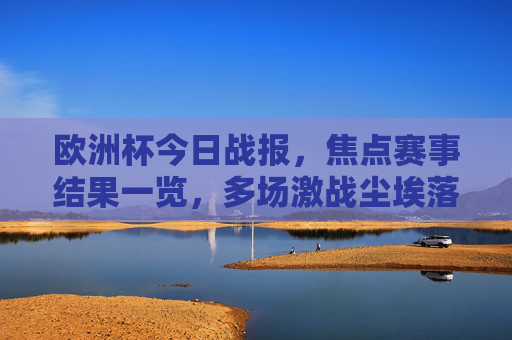 欧洲杯今日战报，焦点赛事结果一览，多场激战尘埃落定