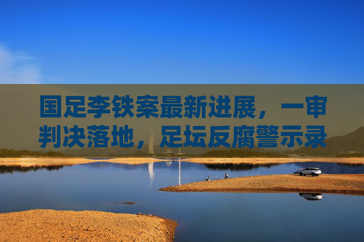 国足李铁案最新进展,一审判决落地,足坛反腐警示录 国足李铁案最新进展,一审判决落地,足坛反腐警示录