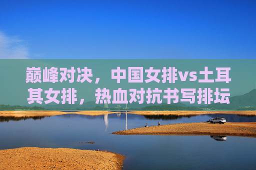巅峰对决,中国女排vs土耳其女排,热血对抗书写排坛传奇 巅峰对决,中国女排vs土耳其女排,热血对抗书写排坛传奇