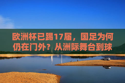 欧洲杯已踢17届,国足为何仍在门外?从洲际舞台到球迷的足球梦 欧洲杯已踢17届,国足为何仍在门外?从洲际舞台到球迷的足球梦