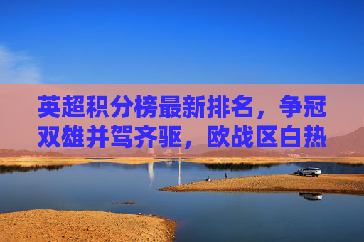 英超积分榜最新排名,争冠双雄并驾齐驱,欧战区白热化,保级战火重燃 英超积分榜最新排名,争冠双雄并驾齐驱,欧战区白热化,保级战火重燃