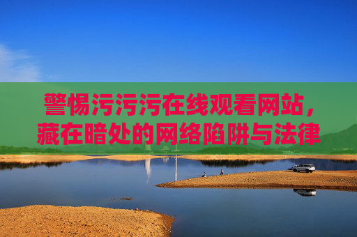 警惕污污污在线观看网站,藏在暗处的网络陷阱与法律红线 警惕污污污在线观看网站,藏在暗处的网络陷阱与法律红线
