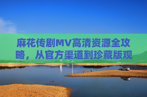 麻花传剧MV高清资源全攻略,从官方渠道到珍藏版观看指南 麻花传剧MV高清资源全攻略,从官方渠道到珍藏版观看指南