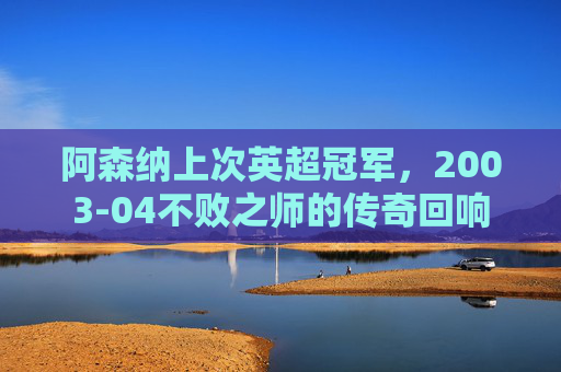 阿森纳上次英超冠军,2003-04不败之师的传奇回响 阿森纳上次英超冠军,2003-04不败之师的传奇回响