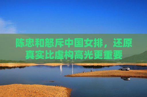 陈忠和怒斥中国女排,还原真实比虚构高光更重要 陈忠和怒斥中国女排,还原真实比虚构高光更重要