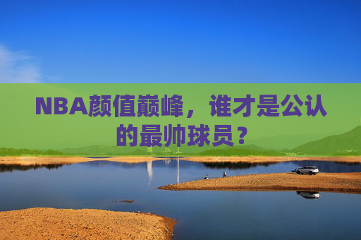 NBA颜值巅峰,谁才是公认的最帅球员? NBA颜值巅峰,谁才是公认的最帅球员?