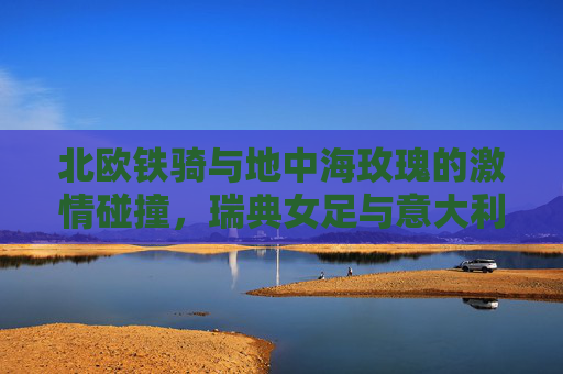 北欧铁骑与地中海玫瑰的激情碰撞,瑞典女足与意大利女足的巅峰对决 北欧铁骑与地中海玫瑰的激情碰撞,瑞典女足与意大利女足的巅峰对决
