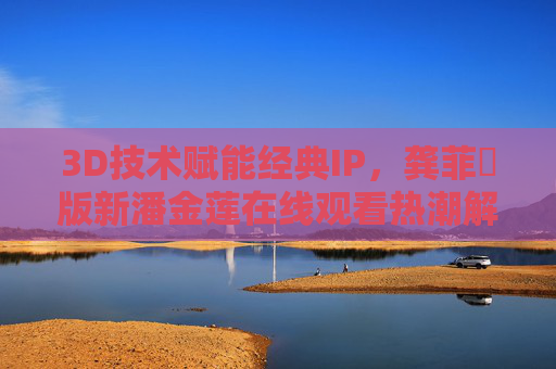 3D技术赋能经典IP，龚菲玥版新潘金莲在线观看热潮解析