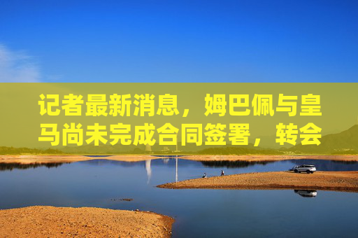 记者最新消息,姆巴佩与皇马尚未完成合同签署,转会悬念仍未落幕 记者最新消息,姆巴佩与皇马尚未完成合同签署,转会悬念仍未落幕