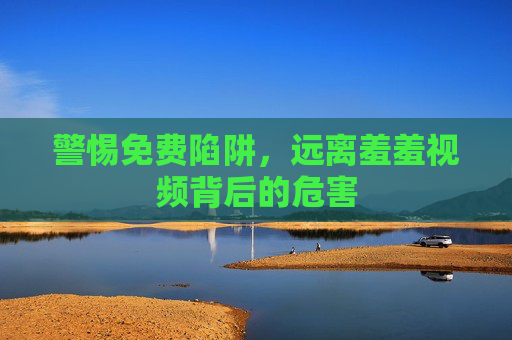 警惕免费陷阱,远离羞羞视频背后的危害 警惕免费陷阱,远离羞羞视频背后的危害