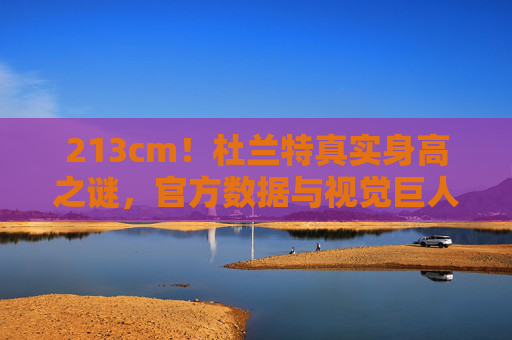 213cm！杜兰特真实身高之谜，官方数据与视觉巨人的差距解析