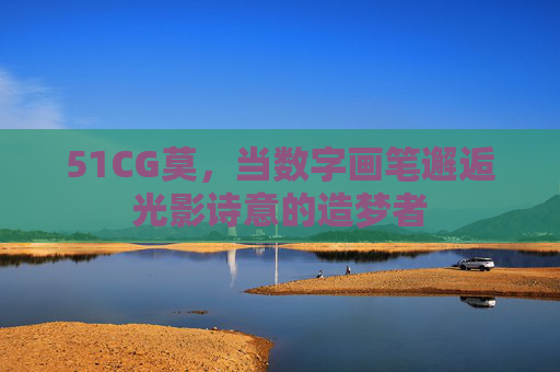 51CG莫,当数字画笔邂逅光影诗意的造梦者 51CG莫,当数字画笔邂逅光影诗意的造梦者