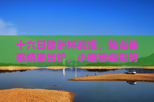 十六日欧洲杯战报，焦点赛事结果出炉，小组晋级形势逐渐明朗