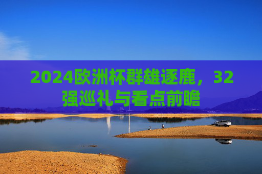 2024欧洲杯群雄逐鹿,32强巡礼与看点前瞻 2024欧洲杯群雄逐鹿,32强巡礼与看点前瞻