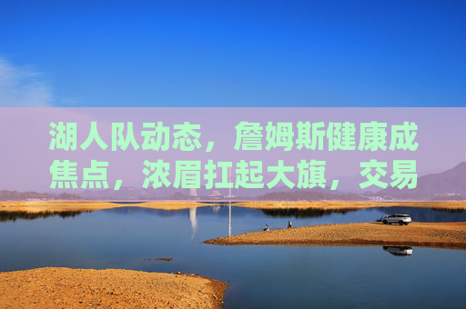 湖人队动态,詹姆斯健康成焦点,浓眉扛起大旗,交易市场暗流涌动 湖人队动态,詹姆斯健康成焦点,浓眉扛起大旗,交易市场暗流涌动