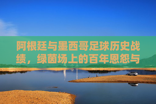 阿根廷与墨西哥足球历史战绩，绿茵场上的百年恩怨与经典对决