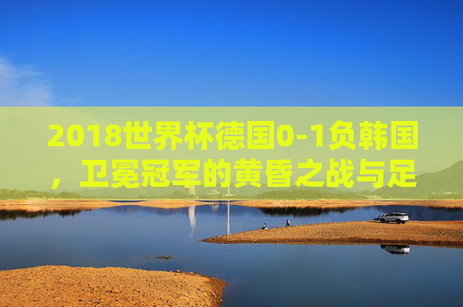 2018世界杯德国0-1负韩国,卫冕冠军的黄昏之战与足球时代的警示 2018世界杯德国0-1负韩国,卫冕冠军的黄昏之战与足球时代的警示