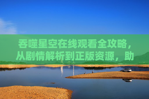 吞噬星空在线观看全攻略,从剧情解析到正版资源,助你开启星际冒险 吞噬星空在线观看全攻略,从剧情解析到正版资源,助你开启星际冒险