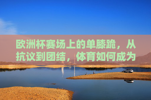 欧洲杯赛场上的单膝跪,从抗议到团结,体育如何成为社会议题的镜像 欧洲杯赛场上的单膝跪,从抗议到团结,体育如何成为社会议题的镜像