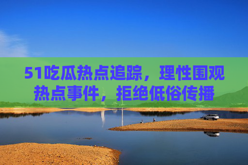 51吃瓜热点追踪,理性围观热点事件,拒绝低俗传播 51吃瓜热点追踪,理性围观热点事件,拒绝低俗传播