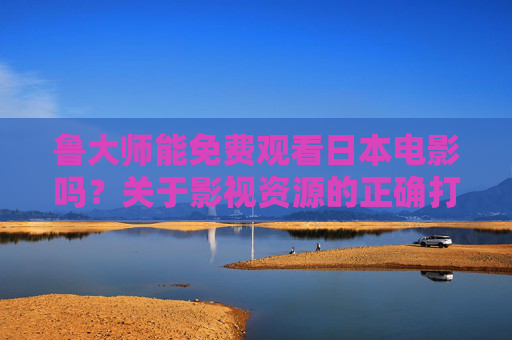 鲁大师能免费观看日本电影吗？关于影视资源的正确打开方式