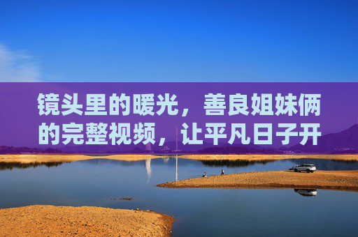镜头里的暖光,善良姐妹俩的完整视频,让平凡日子开出花 镜头里的暖光,善良姐妹俩的完整视频,让平凡日子开出花