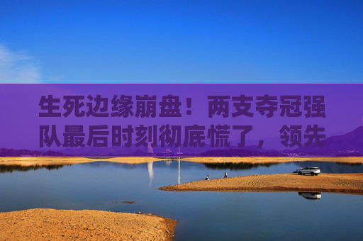 生死边缘崩盘!两支夺冠强队最后时刻彻底慌了,领先变落后,只用了3分钟 生死边缘崩盘!两支夺冠强队最后时刻彻底慌了,领先变落后,只用了3分钟