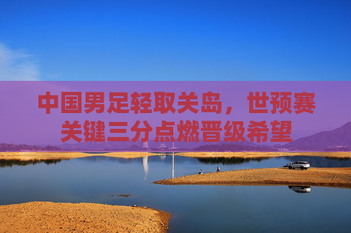 中国男足轻取关岛,世预赛关键三分点燃晋级希望 中国男足轻取关岛,世预赛关键三分点燃晋级希望